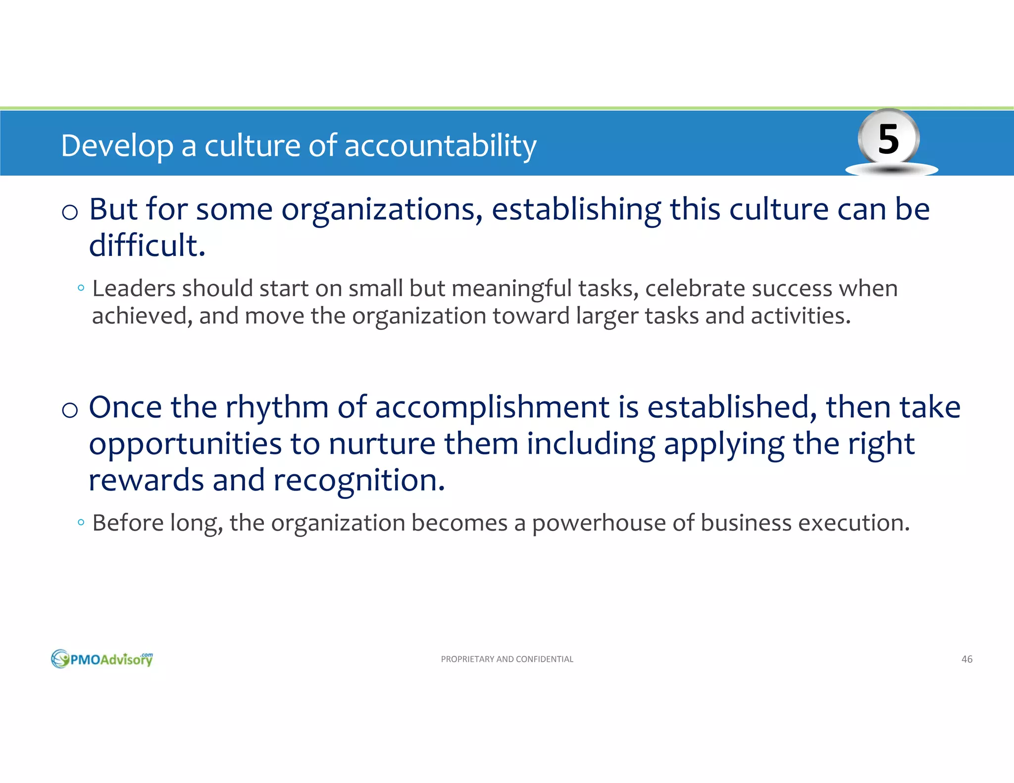 Develop a culture of accountability

5

o But for some organizations, establishing this culture can be 
difficult. 
◦ Leaders should start on small but meaningful tasks, celebrate success when 
achieved, and move the organization toward larger tasks and activities.

o Once the rhythm of accomplishment is established, then take 
opportunities to nurture them including applying the right 
rewards and recognition. 
◦ Before long, the organization becomes a powerhouse of business execution.

PROPRIETARY AND CONFIDENTIAL

46

 