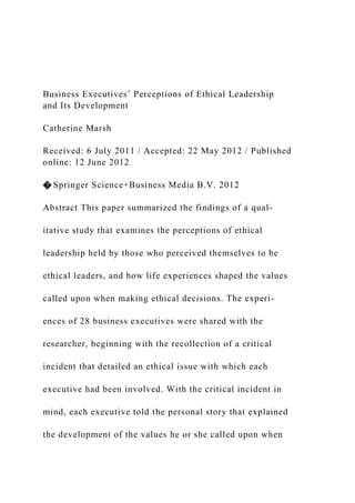 Business Executives’ Perceptions of Ethical Leadership
and Its Development
Catherine Marsh
Received: 6 July 2011 / Accepted: 22 May 2012 / Published
online: 12 June 2012
� Springer Science+Business Media B.V. 2012
Abstract This paper summarized the findings of a qual-
itative study that examines the perceptions of ethical
leadership held by those who perceived themselves to be
ethical leaders, and how life experiences shaped the values
called upon when making ethical decisions. The experi-
ences of 28 business executives were shared with the
researcher, beginning with the recollection of a critical
incident that detailed an ethical issue with which each
executive had been involved. With the critical incident in
mind, each executive told the personal story that explained
the development of the values he or she called upon when
 