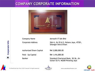 AOUT US
COMPANY CORPORATE INFORMATION

Corporate Info

Company Name

Aerosoft IT Sdn Bhd

Corporate Address

26A-4, Jln SS 6/3, Kelana Jaya, 47301,
Selangor Darul Ehsan

Authorized Share Capital

RM 5,000,000.00

Paid – Up Capital

RM 1,416,000.00

Banker

Standard Chartered Bank, 30-36, Jln
Sultan 52/4, 46200 Petaling Jaya
AEROSOFT IT

For Restricted Use Only. © 2013 Aerosoft. All rights reserved.

www.aeradiosoftware.com

 