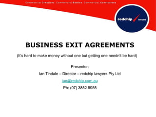 BUSINESS EXIT AGREEMENTS (It’s hard to make money without one but getting one needn’t be hard) Presenter: Ian Tindale – Director – redchip lawyers Pty Ltd ian@redchip.com.au Ph: (07) 3852 5055 