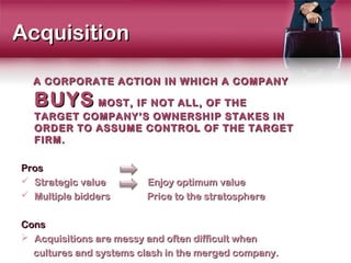 Acquisition

  A CORPORATE ACTION IN WHICH A COMPANY

  BUYS MOST, IF NOT ALL, OF THE
  TARGET COMPANY’S OWNERSHIP STAKES IN
  ORDER TO ASSUME CONTROL OF THE TARGET
  FIRM.

Pros
 Strategic value       Enjoy optimum value
 Multiple bidders      Price to the stratosphere

Cons
 Acquisitions are messy and often difficult when
  cultures and systems clash in the merged company.
 