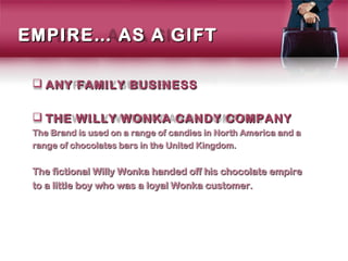 EMPIRE… AS A GIFT

  ANY FAMILY BUSINESS

  THE WILLY WONKA CANDY COMPANY
 The Brand is used on a range of candies in North America and a
 range of chocolates bars in the United Kingdom.


 The fictional Willy Wonka handed off his chocolate empire
 to a little boy who was a loyal Wonka customer.
 