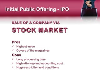 Initial Public Offering - IPO

   SALE OF A COMPANY VIA

   STOCK MARKET
   Pros
    Highest value
    Covers of the magazines
   Cons
      Long processing time
      High attorney and accounting cost
      Huge restriction and conditions
 