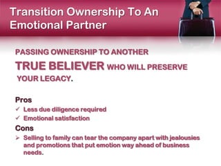 Transition Ownership To An
Emotional Partner

PASSING OWNERSHIP TO ANOTHER

TRUE BELIEVER WHO WILL PRESERVE
 YOUR LEGACY.

Pros
 Less due diligence required
 Emotional satisfaction
Cons
 Selling to family can tear the company apart with jealousies
  and promotions that put emotion way ahead of business
  needs.
 