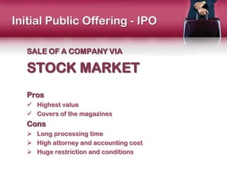 Initial Public Offering - IPO

   SALE OF A COMPANY VIA

   STOCK MARKET
   Pros
    Highest value
    Covers of the magazines
   Cons
    Long processing time
    High attorney and accounting cost
    Huge restriction and conditions
 