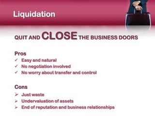 Liquidation

QUIT AND    CLOSE THE BUSINESS DOORS
Pros
 Easy and natural
 No negotiation involved
 No worry about transfer and control


Cons
 Just waste
 Undervaluation of assets
 End of reputation and business relationships
 
