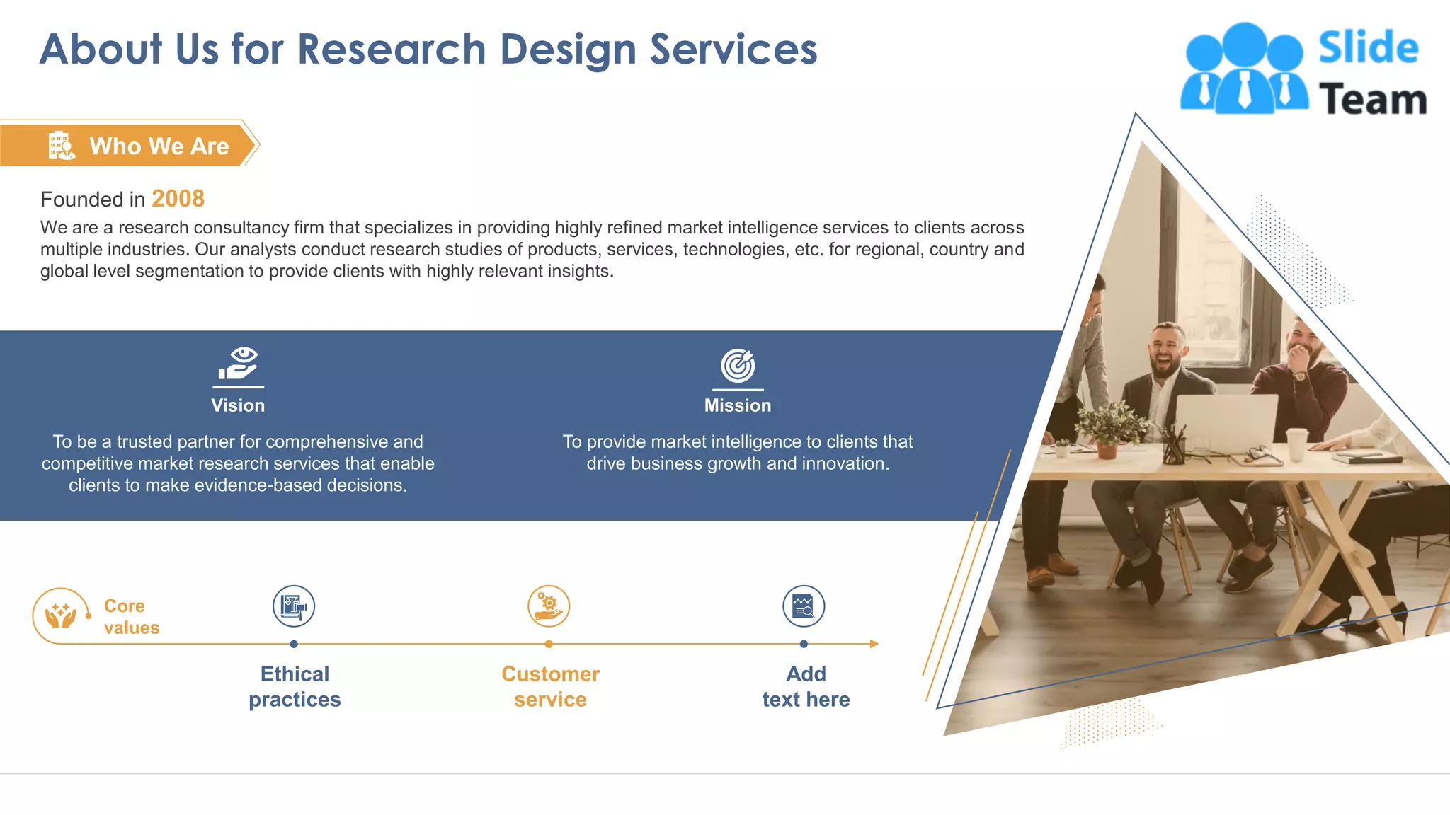 Vision
To be a trusted partner for comprehensive and
competitive market research services that enable
clients to make evidence-based decisions.
Mission
To provide market intelligence to clients that
drive business growth and innovation.
About Us for Research Design Services
17
Founded in 2008
We are a research consultancy firm that specializes in providing highly refined market intelligence services to clients across
multiple industries. Our analysts conduct research studies of products, services, technologies, etc. for regional, country and
global level segmentation to provide clients with highly relevant insights.
Who We Are
Ethical
practices
Customer
service
Add
text here
Core
values
This slide is 100% editable. Adapt to your needs and capture your audience attention
 