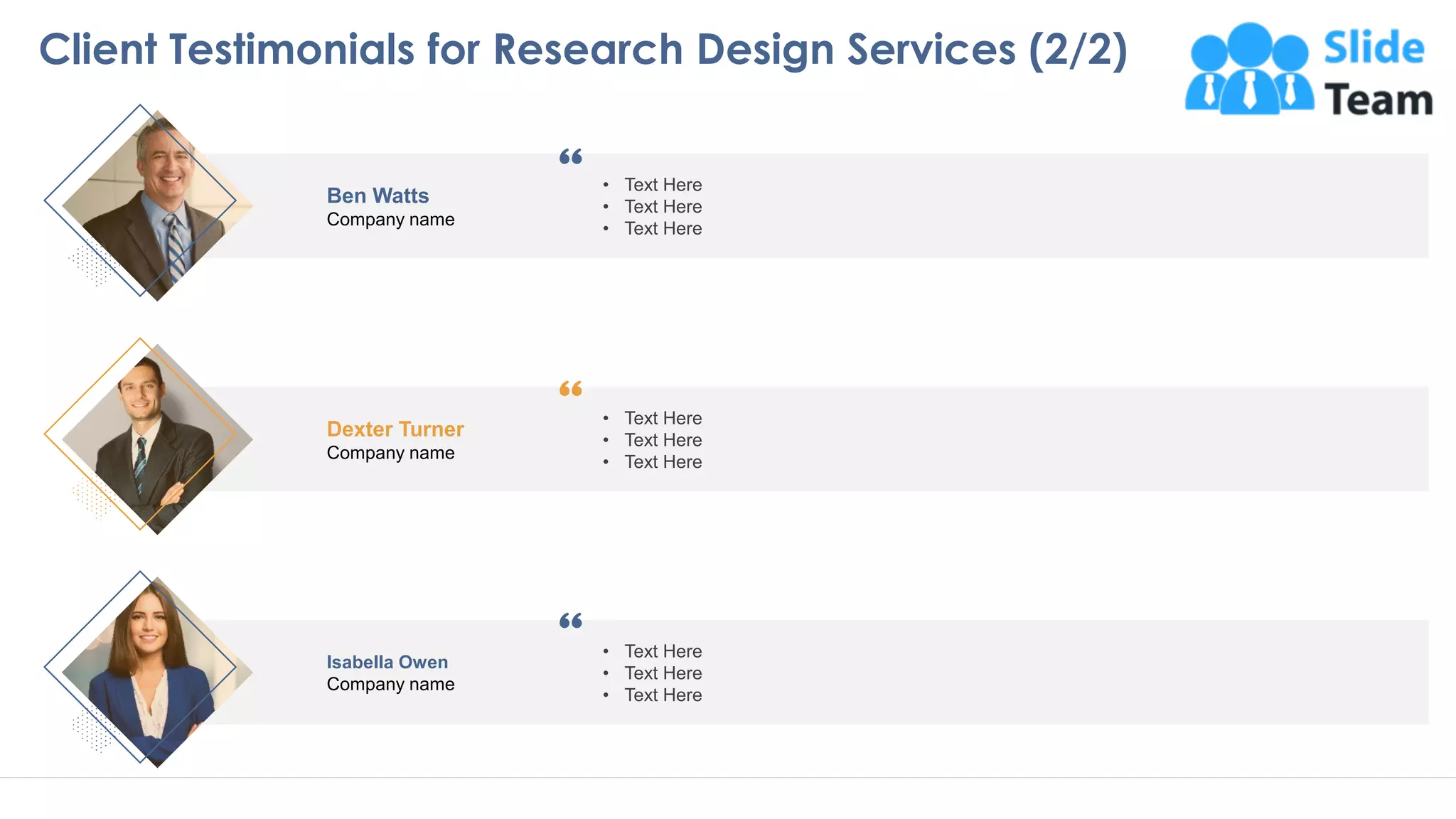 Ben Watts
Company name
• Text Here
• Text Here
• Text Here
Dexter Turner
Company name
• Text Here
• Text Here
• Text Here
Isabella Owen
Company name
• Text Here
• Text Here
• Text Here
2323
Client Testimonials for Research Design Services (2/2)
This slide is 100% editable. Adapt to your needs and capture your audience attention
 