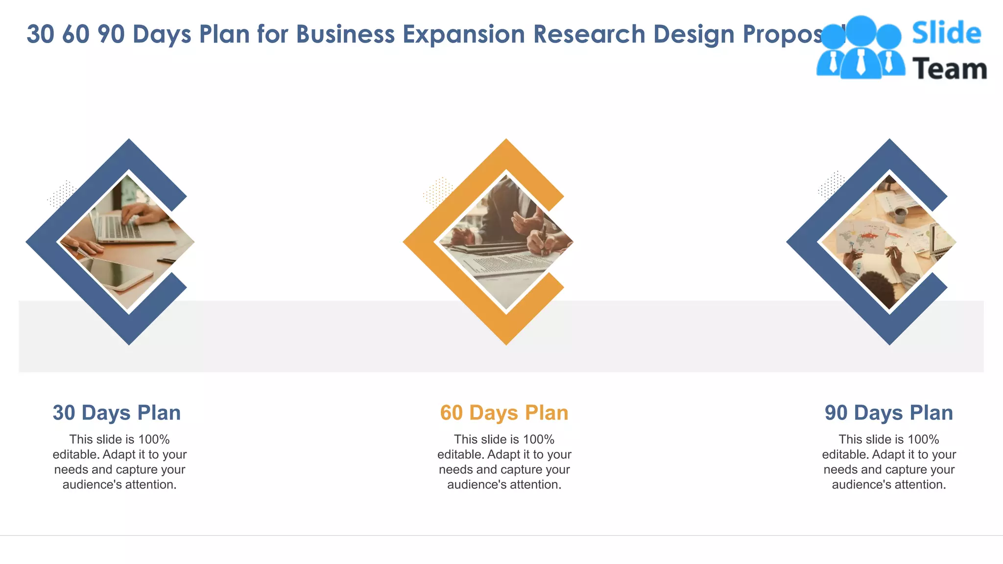 This slide is 100%
editable. Adapt it to your
needs and capture your
audience's attention.
30 Days Plan
This slide is 100%
editable. Adapt it to your
needs and capture your
audience's attention.
60 Days Plan
This slide is 100%
editable. Adapt it to your
needs and capture your
audience's attention.
90 Days Plan
30 60 90 Days Plan for Business Expansion Research Design Proposal
33
 