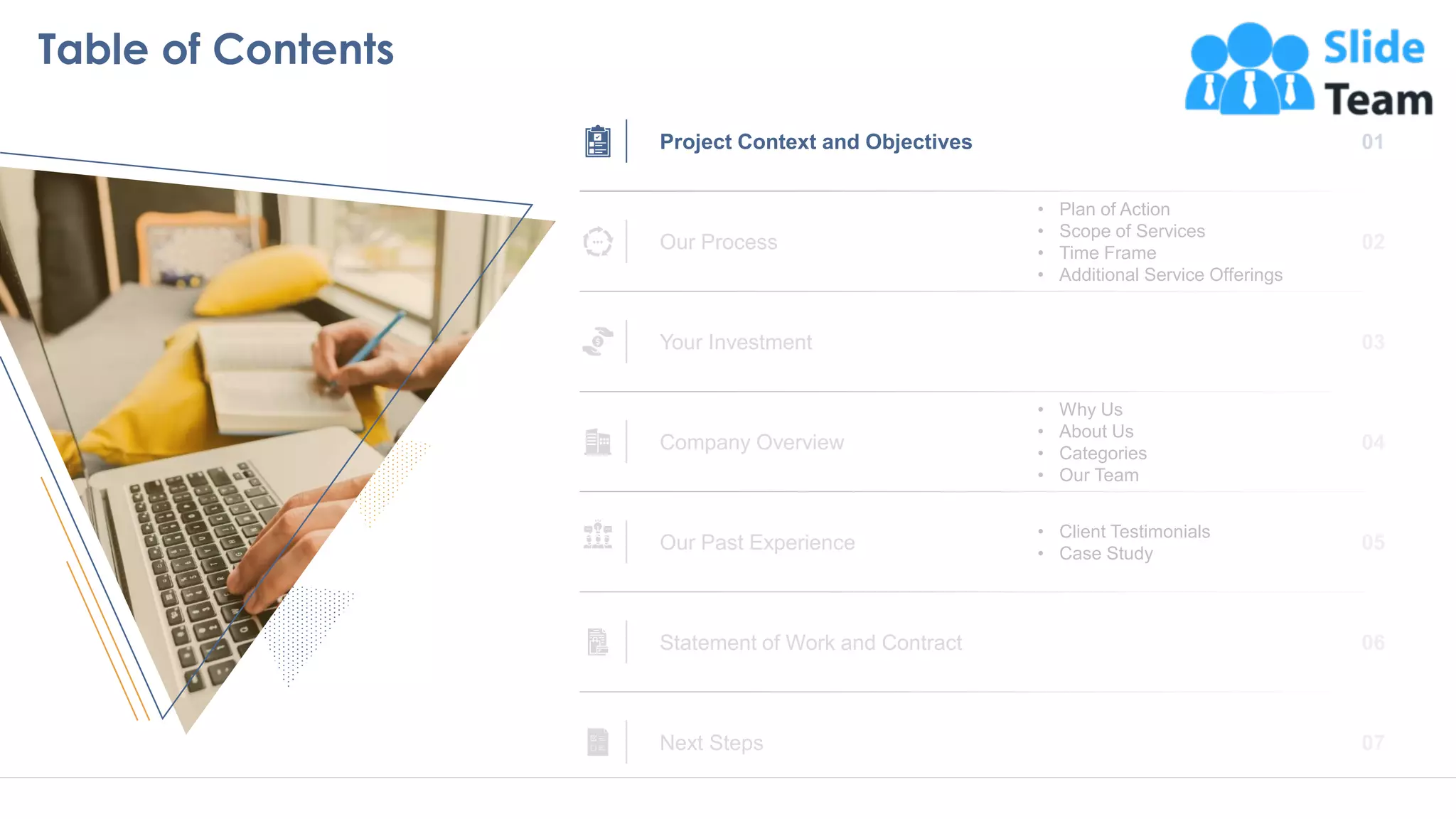 Table of Contents
4
Project Context and Objectives
Our Process
• Plan of Action
• Scope of Services
• Time Frame
• Additional Service Offerings
Your Investment
• Why Us
• About Us
• Categories
• Our Team
Company Overview
• Client Testimonials
• Case Study
Our Past Experience
Statement of Work and Contract
Next Steps
 