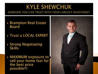 KYLE SHEWCHUKSOMEONE YOU CAN TRUST WITH YOUR LARGEST INVESTMENT Brampton Real Estate Board Trust a LOCAL EXPERT Strong Negotiating Skills MAXIMUM exposure to sell your home fast for the best price possible!!! 