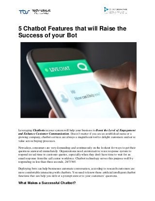 5 Chatbot Features that will Raise the
Success of your Bot
Leveraging Chatbots in your system will help your business to Boost the Level of Engagement
and Enhance Customer Communication. Doesn’t matter if you are an established name or a
growing company, chatbot services are always a magnificent tool to delight customers and serve
value across buying processes.
Nowadays, consumers are very demanding and continuously on the lookout for ways to get their
questions answered immediately. Organizations need an interactive voice response system to
respond in real-time to customer queries, especially when they don't have time to wait for an
email response from the call center workforce. Chatbot technology serves this purpose well by
responding in less than three seconds, 24/7/365.
Deploying bots can help businesses automate conversation, according to research customers are
more comfortable interacting with chatbots. You need to know those artificial intelligent chatbot
functions that can help you deliver a prompt answer to your customers’ questions.
What Makes a Successful Chatbot?
 