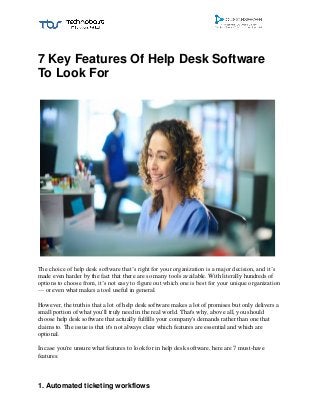 7 Key Features Of Help Desk Software
To Look For
The choice of help desk software that’s right for your organization is a major decision, and it’s
made even harder by the fact that there are so many tools available. With literally hundreds of
options to choose from, it’s not easy to figure out which one is best for your unique organization
— or even what makes a tool useful in general.
However, the truth is that a lot of help desk software makes a lot of promises but only delivers a
small portion of what you'll truly need in the real world. That's why, above all, you should
choose help desk software that actually fulfills your company's demands rather than one that
claims to. The issue is that it's not always clear which features are essential and which are
optional.
In case you're unsure what features to look for in help desk software, here are 7 must-have
features:
1. Automated ticketing workflows
 