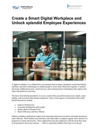 Create a Smart Digital Workplace and
Unlock splendid Employee Experiences
A digital workplace is a collaborative environment that leverages enterprise social networking,
mobility, and other technologies to enable people to work more effectively together. It utilizes
advanced collaboration tools, cloud services, and communication technologies that capture and
share information in real-time.
The basic idea behind automation is to use a system that can perform tasks more simply, more
rapidly, and accurately than human employees. Some of the aspects of automation that could
benefit businesses include:
 Improve Productivity
 Customer Satisfaction and Loyalty
 Reduce Risk of Human Error
 Boost Efficiency and Save Money
Digital workplace applications improve the interaction between coworkers and make businesses
more efficient. Their modern user interfaces also help make a company appear more attractive to
prospective clients and recruits. These applications provide employees with the tools they need
to be productive from any location — which is especially helpful when they’re on the go.
 