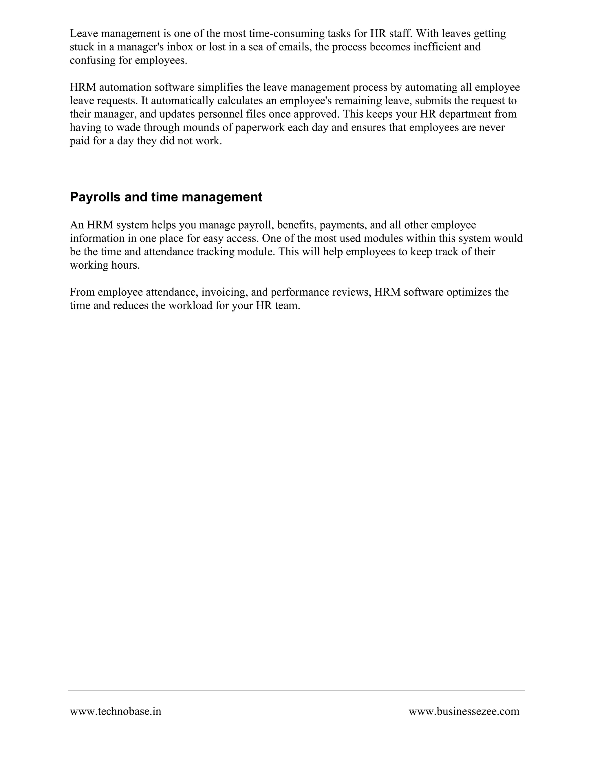 Leave management is one of the most time-consuming tasks for HR staff. With leaves getting
stuck in a manager's inbox or lost in a sea of emails, the process becomes inefficient and
confusing for employees.
HRM automation software simplifies the leave management process by automating all employee
leave requests. It automatically calculates an employee's remaining leave, submits the request to
their manager, and updates personnel files once approved. This keeps your HR department from
having to wade through mounds of paperwork each day and ensures that employees are never
paid for a day they did not work.
Payrolls and time management
An HRM system helps you manage payroll, benefits, payments, and all other employee
information in one place for easy access. One of the most used modules within this system would
be the time and attendance tracking module. This will help employees to keep track of their
working hours.
From employee attendance, invoicing, and performance reviews, HRM software optimizes the
time and reduces the workload for your HR team.
www.technobase.in www.businessezee.com
 