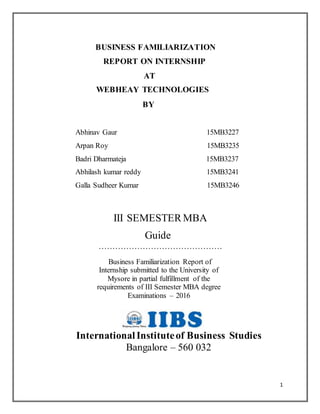 1
BUSINESS FAMILIARIZATION
REPORT ON INTERNSHIP
AT
WEBHEAY TECHNOLOGIES
BY
Abhinav Gaur 15MB3227
Arpan Roy 15MB3235
Badri Dharmateja 15MB3237
Abhilash kumar reddy 15MB3241
Galla Sudheer Kumar 15MB3246
III SEMESTERMBA
Guide
………………………………………
Business Familiarization Report of
Internship submitted to the University of
Mysore in partial fulfillment of the
requirements of III Semester MBA degree
Examinations – 2016
InternationalInstituteof Business Studies
Bangalore – 560 032
 