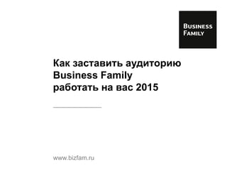 Как заставить аудиторию
Business Family
работать на вас 2015
www.bizfam.ru
 