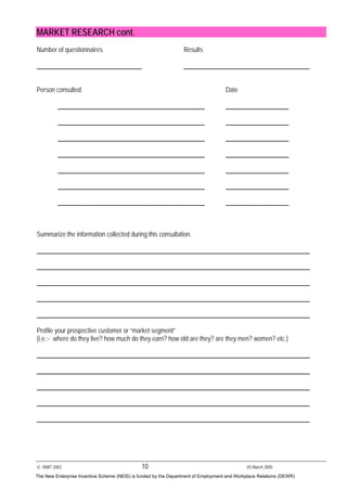© RMIT 2003 10 V5 March 2005
MARKET RESEARCH cont.
Number of questionnaires Results
Person consulted Date
Summarize the information collected during this consultation.
Profile your prospective customer or “market segment”
(i.e.:- where do they live? how much do they earn? how old are they? are they men? women? etc.)
The New Enterprise Incentive Scheme (NEIS) is funded by the Department of Employment and Workplace Relations (DEWR)
 