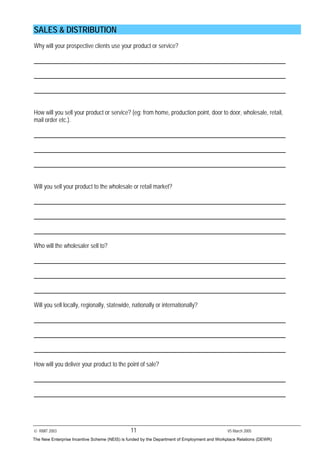 © RMIT 2003 11 V5 March 2005
SALES & DISTRIBUTION
Why will your prospective clients use your product or service?
How will you sell your product or service? (eg: from home, production point, door to door, wholesale, retail,
mail order etc.).
Will you sell your product to the wholesale or retail market?
Who will the wholesaler sell to?
Will you sell locally, regionally, statewide, nationally or internationally?
How will you deliver your product to the point of sale?
The New Enterprise Incentive Scheme (NEIS) is funded by the Department of Employment and Workplace Relations (DEWR)
 