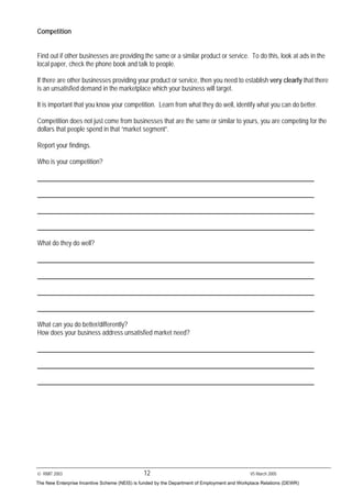 © RMIT 2003 12 V5 March 2005
Competition
Find out if other businesses are providing the same or a similar product or service. To do this, look at ads in the
local paper, check the phone book and talk to people.
If there are other businesses providing your product or service, then you need to establish very clearly that there
is an unsatisfied demand in the marketplace which your business will target.
It is important that you know your competition. Learn from what they do well, identify what you can do better.
Competition does not just come from businesses that are the same or similar to yours, you are competing for the
dollars that people spend in that “market segment”.
Report your findings.
Who is your competition?
What do they do well?
What can you do better/differently?
How does your business address unsatisfied market need?
The New Enterprise Incentive Scheme (NEIS) is funded by the Department of Employment and Workplace Relations (DEWR)
 
