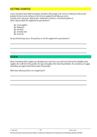 © RMIT 2003 13 V5 March 2005
GETTING STARTED
Look in the phone book and/or local paper and talk to other people in the service or industry to find out who
provides the best service delivery or has the best equipment and follow up service.
Consider terms, discounts, delivery time, maintenance contracts, second hand goods etc.
Where will you obtain the equipment for your business?
Local suppliers
Melbourne
Interstate
A nearby town
Overseas
Do you intend to buy, lease, hire purchase or rent the equipment for your business?
STOCK
When considering which supplier you will obtain your stock from, you need to first find out the reliability of that
supplier, the credit terms they provide, the type and quality of the stock they distribute, the consistency of supply,
what follow up support and technical advice they provide.
What stock will you purchase on a regular basis?
The New Enterprise Incentive Scheme (NEIS) is funded by the Department of Employment and Workplace Relations (DEWR)
 