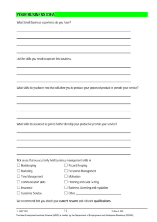 © RMIT 2003 15 V5 March 2005
YOUR BUSINESS IDEA
What Small Business experience do you have?
List the skills you need to operate this business.
What skills do you have now that will allow you to produce your proposed product or provide your service?
What skills do you need to gain to further develop your product or provide your service?
Tick areas that you currently hold business management skills in
Bookkeeping Record Keeping
Marketing Personnel Management
Time Management Motivation
Communication skills Planning and Goal Setting
Insurance Business Licensing and regulation
Customer Service Other
We recommend that you attach your current resume and relevant qualifications.
The New Enterprise Incentive Scheme (NEIS) is funded by the Department of Employment and Workplace Relations (DEWR)
 