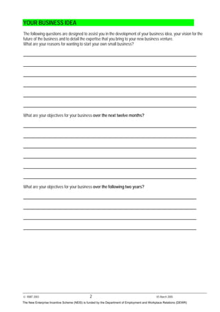 © RMIT 2003 2 V5 March 2005
YOUR BUSINESS IDEA
The following questions are designed to assist you in the development of your business idea, your vision for the
future of the business and to detail the expertise that you bring to your new business venture.
What are your reasons for wanting to start your own small business?
What are your objectives for your business over the next twelve months?
What are your objectives for your business over the following two years?
The New Enterprise Incentive Scheme (NEIS) is funded by the Department of Employment and Workplace Relations (DEWR)
 