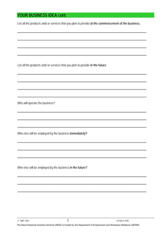 © RMIT 2003 3 V5 March 2005
YOUR BUSINESS IDEA cont.
List all the products and/ or services that you plan to provide at the commencement of the business.
List all the products and/ or services that you plan to provide in the future.
Who will operate the business?
Who else will be employed by the business immediately?
Who else will be employed by the business in the future?
The New Enterprise Incentive Scheme (NEIS) is funded by the Department of Employment and Workplace Relations (DEWR)
 