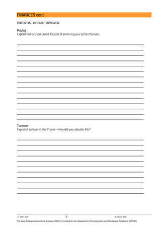 © RMIT 2003 6 V5 March 2005
FINANCES cont.
POTENTIAL INCOME/TURNOVER
Pricing
Explain how you calculated the cost of producing your product/service
Turnover
Expected turnover in the 1st year – How did you calculate this?
The New Enterprise Incentive Scheme (NEIS) is funded by the Department of Employment and Workplace Relations (DEWR)
 