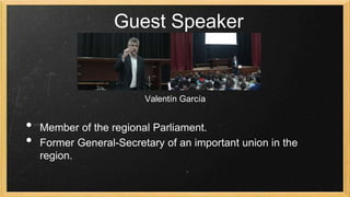 Guest Speaker
Valentín García
Valentín García

•
•

Member of the regional Parliament.
Former General-Secretary of an important union in the
region.

 