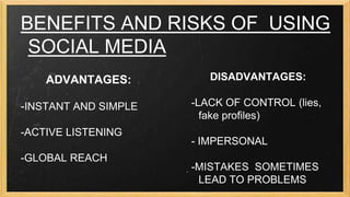 BENEFITS AND RISKS OF USING
SOCIAL MEDIA
ADVANTAGES:
-INSTANT AND SIMPLE
-ACTIVE LISTENING
-GLOBAL REACH

DISADVANTAGES:
-LACK OF CONTROL (lies,
fake profiles)
- IMPERSONAL

-MISTAKES SOMETIMES
LEAD TO PROBLEMS

 