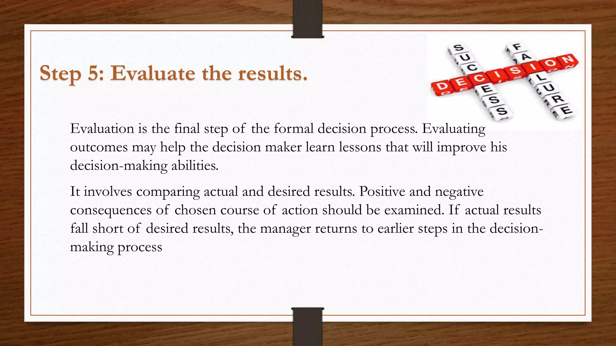 Step 5: Evaluate the results.
Evaluation is the final step of the formal decision process. Evaluating
outcomes may help the decision maker learn lessons that will improve his
decision-making abilities.
It involves comparing actual and desired results. Positive and negative
consequences of chosen course of action should be examined. If actual results
fall short of desired results, the manager returns to earlier steps in the decision-
making process
 