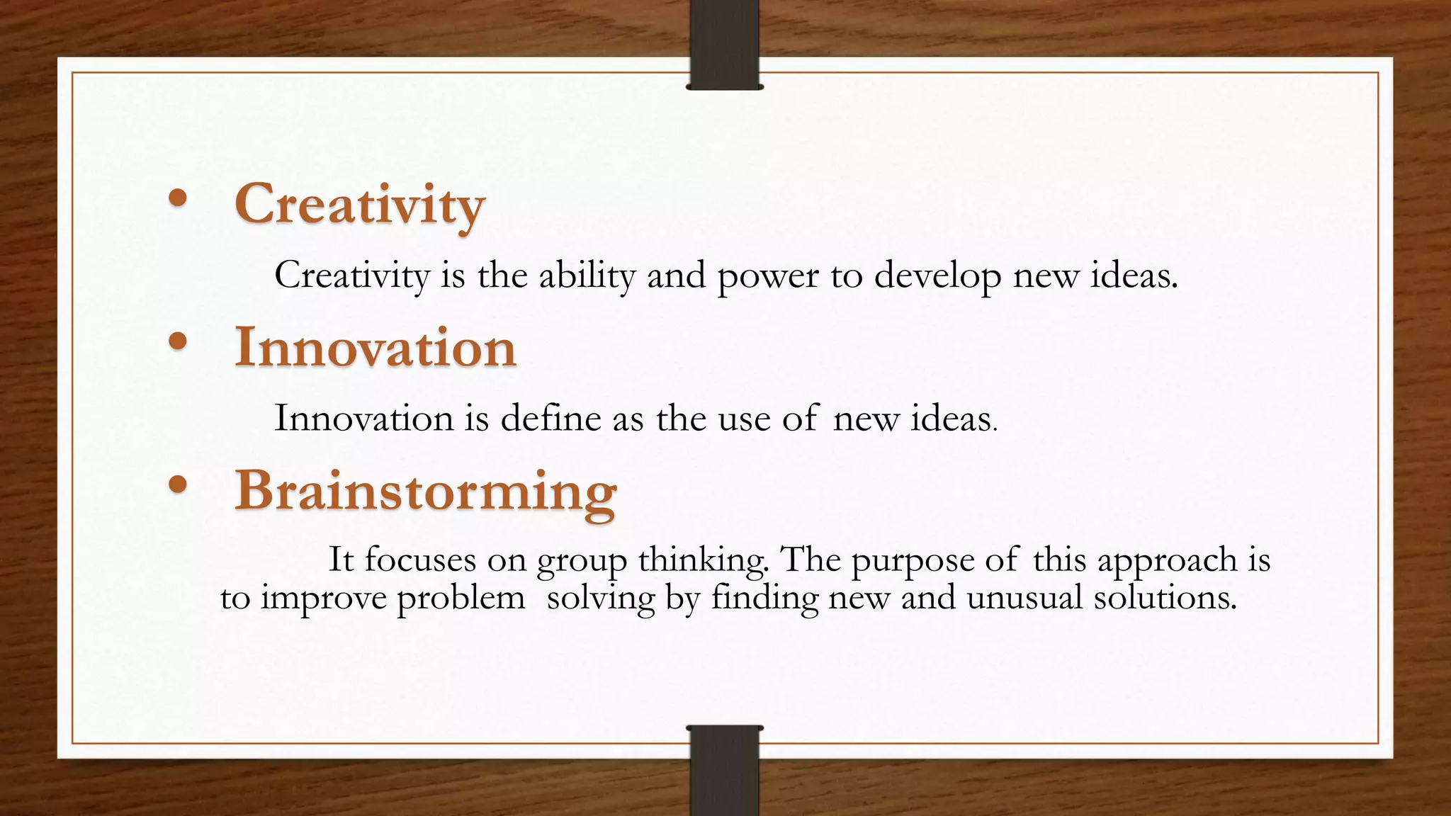 • Creativity
Creativity is the ability and power to develop new ideas.
• Innovation
Innovation is define as the use of new ideas.
• Brainstorming
It focuses on group thinking. The purpose of this approach is
to improve problem solving by finding new and unusual solutions.
 
