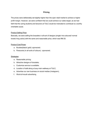  
Pricing 
 
The prices were deliberately set slightly higher than the open retail market to achieve a higher 
profit margin. However, we were confident that we could achieve our sales target, as we had 
faith that the caring students and lecturers at TULC would be motivated to contribute to a worthy 
charitable cause. 
 
Product Selling Price​: 
Basically, we were selling the bracelets in all sort of designs (single/ mix­coloured/ normal 
braids/ king cobra) with the same and reasonable price, which was RM 20.  
 
Product Cost Prices​:  
a. Buckles(black/ gold): sponsored; 
b. Paracords (in all sorts of colours) : sponsored. 
 
Strategies​: 
a. Reasonable pricing; 
b. Attractive designs of bracelets; 
c. Customize service is available; 
d. Location of stall along a busy main walkway at TULC; 
e. Advertise our own business on social medias (Instagram); 
f. Word­of­mouth advertising. 
 
 
 
 
 
 
 
 
 
 
 
 
 
 
 
 
 
 