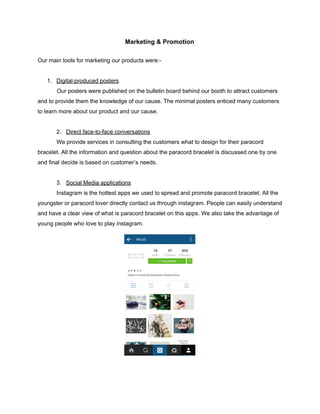  
Marketing & Promotion 
 
Our main tools for marketing our products were:­ 
 
1. Digital­produced posters 
            Our posters were published on the bulletin board behind our booth to attract customers 
and to provide them the knowledge of our cause. The minimal posters enticed many customers 
to learn more about our product and our cause. 
 
2.   ​Direct face­to­face conversations 
We provide services in consulting the customers what to design for their paracord 
bracelet. All the information and question about the paracord bracelet is discussed one by one 
and final decide is based on customer’s needs. 
 
3.   ​Social Media applications  
Instagram is the hottest apps we used to spread and promote paracord bracelet. All the 
youngster or paracord lover directly contact us through instagram. People can easily understand 
and have a clear view of what is paracord bracelet on this apps. We also take the advantage of 
young people who love to play instagram. 
 
 
 
   
 
 
 
 
 
 
 
 
 
 
 
 
 
 
 
 
 