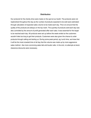  
 
Distribution 
 
Our products for the charity drive were made on the spot at our booth. The products were not 
replenished throughout the day as the number of products expected to be sold were estimated 
through calculation of expected sales volume to be made each day. This is to ensure that the 
quality of the products are always on the top notch. The quantity of products sold each day was 
also controlled by the amount of profit generated after each sale; it was essential for the target 
to be reached each day. All products were set up before the week ended so the customers 
wouldn’t take too long to get their products. Customers were also given the chance to order 
products through calling and texting us. During some peak period, eg: lunch time, we knew that 
it will be the most crowded time of all day that the volume was made up by more aggressive 
sales method ­ like more convincing sales talk and louder calls. In the end, no attempts at stock 
clearance discounts were necessary.  
 
 
 
 
 
 
 
 
 
 
 
 
 
 
 
 
 
 
 
 
 
 
 
 
 
 
 
 
 