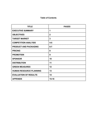  
 
 
Table of Contents 
 
 
TITLE  PAGES 
EXECUTIVE SUMMARY  1 
OBJECTIVES  2 
TARGET MARKET  3 
COMPETITION ANALYSIS  4­5 
PRODUCT AND PACKAGING  6­7 
PRICING  8 
PROMOTION  9 
SPONSOR  10 
DISTRIBUTION  11 
GREEN MEASURES  12 
HUMAN RESOURCE PLANNING  13 
EVALUATION OF RESULTS  14 
APPENDIX  15­16 
 
 
 
 
 
 
 
 
 
 
 
 
 
 
 
 
 