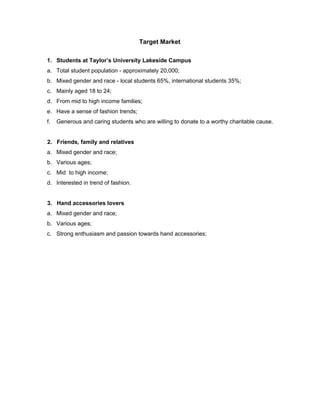  
Target Market 
 
1. Students at Taylor’s University Lakeside Campus 
a. Total student population ­ approximately 20,000; 
b. Mixed gender and race ­ local students 65%, international students 35%; 
c. Mainly aged 18 to 24; 
d. From mid to high income families; 
e. Have a sense of fashion trends; 
f. Generous and caring students who are willing to donate to a worthy charitable cause. 
 
     ​ 2.   Friends, family and relatives 
a. Mixed gender and race; 
b. Various ages; 
c. Mid  to high income; 
d. Interested in trend of fashion.   
  
     ​ 3.   Hand accessories lovers 
a. Mixed gender and race; 
b. Various ages; 
c. Strong enthusiasm and passion towards hand accessories; 
 
 
 
 
 
 
 
 
 
 
 
 
 
 
 
 
 
 
 
 