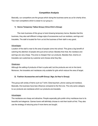  
Competition Analysis 
 
Basically, our competitors are the groups which doing the business same as us for charity drive. 
Two main competitors which is closer to our group is : 
 
1) Henna Temporary Tattoo Group ( Erica Chin’s Group) 
   
The main business of this group is hand drawing temporary henna. Besides that this 
business, they also sell different vintage style of accessories such as necklace, earrings and 
bracelets. The stall is located far from us but the business of their stall is very good.  
 
Advantages​: 
Location of the stall is near to the area of people come into school. This gives a big benefit of 
catching the attention of people who just arrive school. Besides than that, the necklace and 
earrings are very cheap. The price is cheaper than our products. Besides that, charms on 
bracelets can customize by customer and choose what they like. 
 
Weakness​: 
Although the selling of products of their is quite well, but the products are not on the trend. 
Moreover, the bracelets and necklaces only suitable for girls which reduce the area of target.  
  
2) Fashion Accessories and outfit Group ( Ngo Jia Haur’s Group) 
 
This group sell variety of items such as T­shirt, Dota keychain, phone casing and necklace. 
Basically, this business have less influence compared to the first one. The only same category 
to our products are necklaces which our products are bracelets. 
 
Advantages​: 
The necklaces are cheap and attractive. People especially girls prefer shiny necklaces due to its 
beautiful and elegance. Games lovers will definitely choose to visit their booth at first. They also 
use the strategy of reducing price if more items are bought. 
 
 
 
 
 
 
 
 