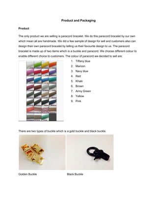  
Product and Packaging 
 
Product 
 
The only product we are selling is paracord bracelet. We do this paracord bracelet by our own 
which mean all are handmade. We did a few sample of design for sell and customers also can 
design their own paracord bracelet by telling us their favourite design to us. The paracord 
bracelet is made up of two items which is a buckle and paracord. We choose different colour to 
enable different choice to customers. The colour of paracord we decided to sell are: 
1. Tiffany blue 
2. Maroon 
3. Navy blue 
4. Red 
5. Khaki 
6. Brown 
7. Army Green 
8. Yellow 
9. Pink 
 
 
 
 
 
There are two types of buckle which is a gold buckle and black buckle. 
 
Golden Buckle    Black Buckle 
 
 
 
 
 
 
 