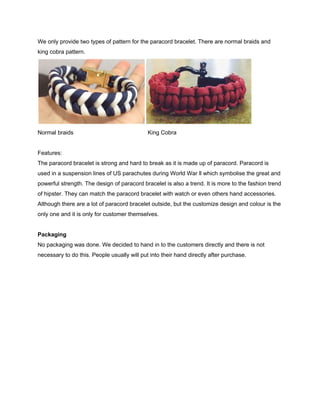  
We only provide two types of pattern for the paracord bracelet. There are normal braids and 
king cobra pattern. 
 
Normal braids           King Cobra 
 
Features: 
The paracord bracelet is strong and hard to break as it is made up of paracord. Paracord is 
used in a suspension lines of US parachutes during World War ll which symbolise the great and 
powerful strength. The design of paracord bracelet is also a trend. It is more to the fashion trend 
of hipster. They can match the paracord bracelet with watch or even others hand accessories. 
Although there are a lot of paracord bracelet outside, but the customize design and colour is the 
only one and it is only for customer themselves.   
 
Packaging 
No packaging was done. We decided to hand in to the customers directly and there is not 
necessary to do this. People usually will put into their hand directly after purchase. 
 
 
 
 
 
 
 
 
 
 
 
 
 
 
 