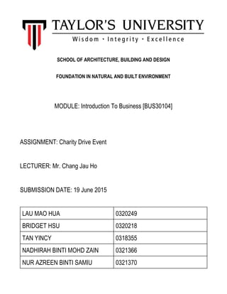 SCHOOL OF ARCHITECTURE, BUILDING AND DESIGN
FOUNDATION IN NATURAL AND BUILT ENVIRONMENT
 
 
MODULE: Introduction To Business [BUS30104] 
 
 
ASSIGNMENT: Charity Drive Event 
 
LECTURER: Mr. Chang Jau Ho 
 
SUBMISSION DATE: 19 June 2015 
 
LAU MAO HUA  0320249 
BRIDGET HSU   0320218 
TAN YINCY  0318355 
NADHIRAH BINTI MOHD ZAIN  0321366 
NUR AZREEN BINTI SAMIU  0321370 
 
 
 