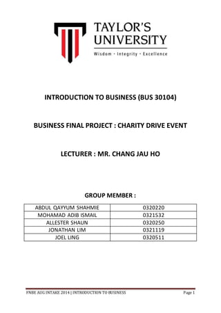 FNBE AUG INTAKE 2014 | INTRODUCTION TO BUSINESS Page 1
INTRODUCTION TO BUSINESS (BUS 30104)
BUSINESS FINAL PROJECT : CHARITY DRIVE EVENT
LECTURER : MR. CHANG JAU HO
GROUP MEMBER :
ABDUL QAYYUM SHAHMIE 0320220
MOHAMAD ADIB ISMAIL 0321532
ALLESTER SHAUN 0320250
JONATHAN LIM 0321119
JOEL LING 0320511
 