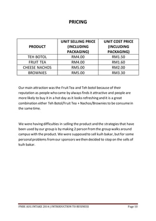 FNBE AUG INTAKE 2014 | INTRODUCTION TO BUSINESS Page 10
PRICING
PRODUCT
UNIT SELLING PRICE
(INCLUDING
PACKAGING)
UNIT COST PRICE
(INCLUDING
PACKAGING)
TEH BOTOL RM4.00 RM1.50
FRUIT TEA RM4.00 RM1.60
CHEESE NACHOS RM5.00 RM2.00
BROWNIES RM5.00 RM3.30
Our main attraction was the FruitTea and Teh botol because of their
reputation as people who came by always finds it attractive and people are
more likely to buy it in a hot day as it looks refreshing and it is a great
combination either Teh Botol/Fruit Tea + Nachos/Brownies to be consumein
the sametime.
We were having difficulties in selling the product and the strategies that have
been used by our group is by making 2 person fromthe group walks around
campus with the product. We were supposed to sell kuih bakar, butfor some
personalproblems fromour sponsors wethen decided to stop on the sells of
kuih bakar.
 