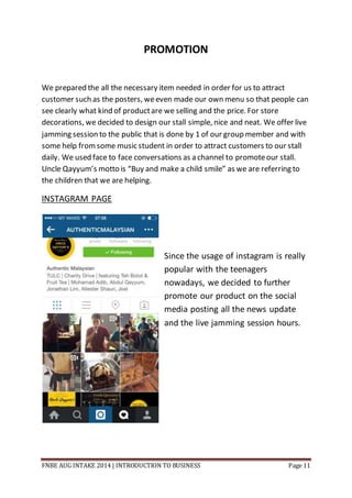 FNBE AUG INTAKE 2014 | INTRODUCTION TO BUSINESS Page 11
PROMOTION
We prepared the all the necessary item needed in order for us to attract
customer such as the posters, weeven made our own menu so that people can
see clearly what kind of productare we selling and the price. For store
decorations, we decided to design our stall simple, nice and neat. We offer live
jamming session to the public that is done by 1 of our group member and with
some help fromsome music student in order to attract customers to our stall
daily. We used face to face conversations as a channel to promoteour stall.
Uncle Qayyum’s motto is “Buy and make a child smile” as we are referring to
the children that we are helping.
INSTAGRAM PAGE
Since the usage of instagram is really
popular with the teenagers
nowadays, we decided to further
promote our product on the social
media posting all the news update
and the live jamming session hours.
 