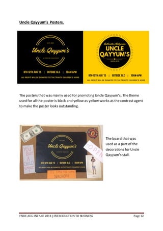 FNBE AUG INTAKE 2014 | INTRODUCTION TO BUSINESS Page 12
Uncle Qayyum’s Posters.
The posters that was mainly used for promoting Uncle Qayyum’s. Thetheme
used for all the poster is black and yellow as yellow works as the contrastagent
to make the poster looks outstanding.
The board that was
used as a part of the
decorations for Uncle
Qayyum’s stall.
 