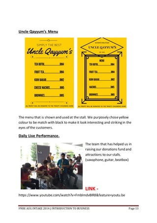 FNBE AUG INTAKE 2014 | INTRODUCTION TO BUSINESS Page 13
Uncle Qayyum’s Menu
The menu that is shown and used at the stall. We purposely choseyellow
colour to be match with black to make it look interesting and striking in the
eyes of the customers.
Daily Live Performance.
The team that has helped us in
raising our donations fund and
attractions to our stalls.
(saxophone, guitar, beatbox)
LINK -
https://www.youtube.com/watch?v=FmbImdvBlR8&feature=youtu.be
 