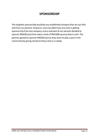 FNBE AUG INTAKE 2014 | INTRODUCTION TO BUSINESS Page 14
SPONSORSHIP
The targeted sponsorship would beany established company that we can find
and fromour parents. However, sincewe didnt have any luck in getting
sponsorship fromany company, every and each of our parents decided to
sponsor RM200 each that make a total of RM1000 sponsorship in cash. The
parents agreed to sponsor RM200 each as they want to play a part in the
community by giving charity to those who is in needs.
 