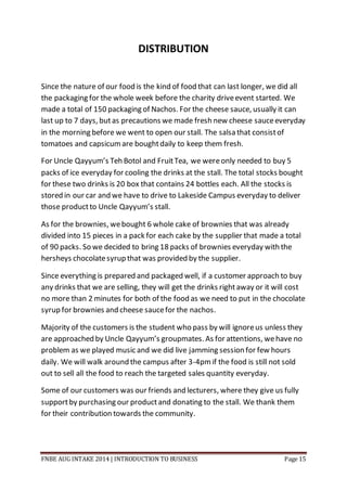 FNBE AUG INTAKE 2014 | INTRODUCTION TO BUSINESS Page 15
DISTRIBUTION
Since the nature of our food is the kind of food that can last longer, we did all
the packaging for the whole week before the charity driveevent started. We
made a total of 150 packaging of Nachos. For the cheese sauce, usually it can
last up to 7 days, butas precautions we made fresh new cheese sauceeveryday
in the morning before we went to open our stall. The salsa that consistof
tomatoes and capsicumare boughtdaily to keep them fresh.
For Uncle Qayyum’s Teh Botol and FruitTea, we wereonly needed to buy 5
packs of ice everyday for cooling the drinks at the stall. The total stocks bought
for these two drinks is 20 box that contains 24 bottles each. All the stocks is
stored in our car and we have to drive to Lakeside Campus everyday to deliver
those productto Uncle Qayyum’s stall.
As for the brownies, webought 6 whole cake of brownies that was already
divided into 15 pieces in a pack for each cake by the supplier that made a total
of 90 packs. So we decided to bring 18 packs of brownies everyday with the
hersheys chocolatesyrup that was provided by the supplier.
Since everything is prepared and packaged well, if a customer approach to buy
any drinks that we are selling, they will get the drinks rightaway or it will cost
no more than 2 minutes for both of the food as we need to put in the chocolate
syrup for brownies and cheese saucefor the nachos.
Majority of the customers is the student who pass by will ignoreus unless they
are approached by Uncle Qayyum’s groupmates. As for attentions, wehave no
problem as we played music and we did live jamming session for few hours
daily. We will walk around the campus after 3-4pmif the food is still not sold
out to sell all the food to reach the targeted sales quantity everyday.
Some of our customers was our friends and lecturers, where they give us fully
supportby purchasing our productand donating to the stall. We thank them
for their contribution towards the community.
 