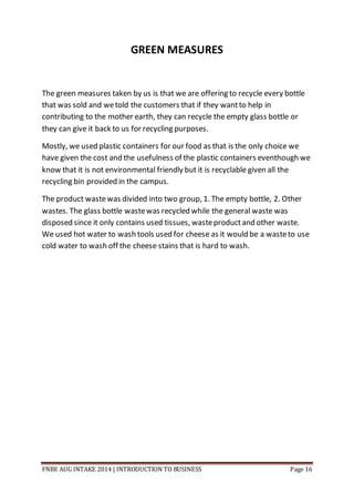 FNBE AUG INTAKE 2014 | INTRODUCTION TO BUSINESS Page 16
GREEN MEASURES
The green measures taken by us is that we are offering to recycle every bottle
that was sold and wetold the customers that if they wantto help in
contributing to the mother earth, they can recycle the empty glass bottle or
they can give it back to us for recycling purposes.
Mostly, we used plastic containers for our food as that is the only choice we
have given the cost and the usefulness of the plastic containers eventhough we
know that it is not environmental friendly but it is recyclable given all the
recycling bin provided in the campus.
The product wastewas divided into two group, 1. The empty bottle, 2. Other
wastes. The glass bottle wastewas recycled while the general waste was
disposed since it only contains used tissues, wasteproductand other waste.
We used hot water to wash tools used for cheese as it would be a wasteto use
cold water to wash off the cheese stains that is hard to wash.
 
